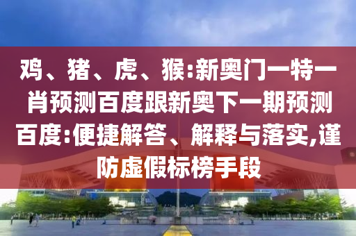 鸡、猪、虎、猴:新奥门一特一肖预测百度跟新奥下一期预测百度:便捷解答、解释与落实,谨防虚假标榜手段