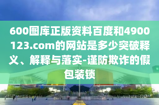 600图库正版资料百度和4900123.com的网站是多少突破释义、解释与落实-谨防欺诈的假包装锁