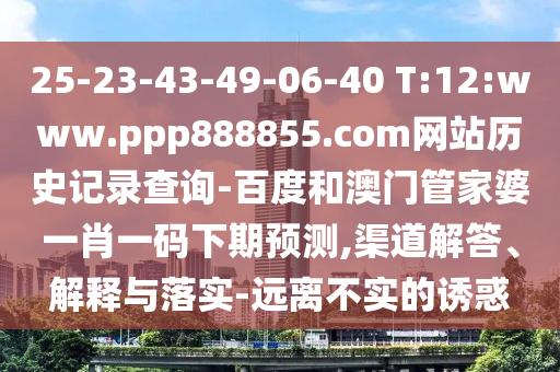 25-23-43-49-06-40 T:12:www.ppp888855.com网站历史记录查询-百度和澳门管家婆一肖一码下期预测,渠道解答、解释与落实-远离不实的诱惑