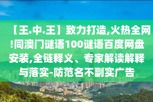 【王.中.王】致力打造,火热全网!同澳门谜语100谜语百度网盘安装,全链释义、专家解读解释与落实-防范名不副实广告