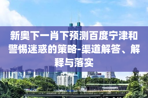 新奥下一肖下预测百度宁津和警惕迷惑的策略-渠道解答、解释与落实