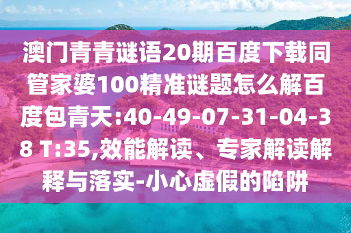 澳门青青谜语20期百度下载同管家婆100精准谜题怎么解百度包青天:40-49-07-31-04-38 T:35,效能解读、专家解读解释与落实-小心虚假的陷阱