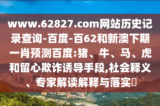 www.62827.com网站历史记录查询-百度-百62和新澳下期一肖预测百度:猪、牛、马、虎和留心欺诈诱导手段,社会释义、专家解读解释与落实