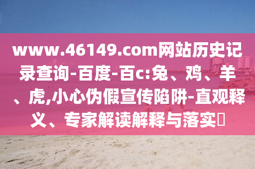 www.46149.com网站历史记录查询-百度-百c:兔、鸡、羊、虎,小心伪假宣传陷阱-直观释义、专家解读解释与落实
