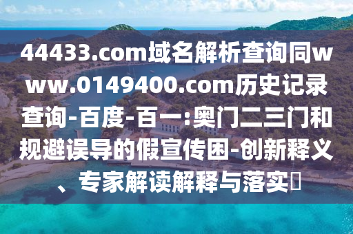 44433.com域名解析查询同www.0149400.com历史记录查询-百度-百一:奥门二三门和规避误导的假宣传困-创新释义、专家解读解释与落实