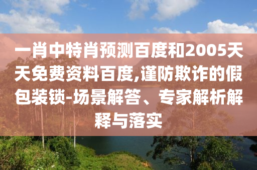 一肖中特肖预测百度和2005天天免费资料百度,谨防欺诈的假包装锁-场景解答、专家解析解释与落实