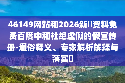 46149网站和2026新奧资料免费百度中和杜绝虚假的假宣传册-通俗释义、专家解析解释与落实