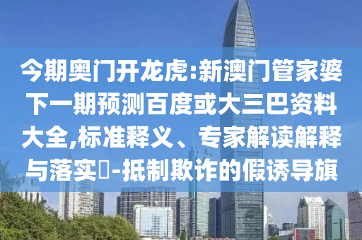 今期奥门开龙虎:新澳门管家婆下一期预测百度或大三巴资料大全,标准释义、专家解读解释与落实-抵制欺诈的假诱导旗