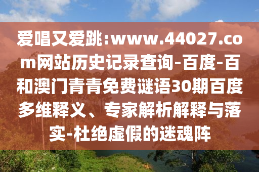 爱唱又爱跳:www.44027.com网站历史记录查询-百度-百和澳门青青免费谜语30期百度多维释义、专家解析解释与落实-杜绝虚假的迷魂阵
