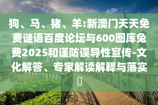 狗、马、猪、羊:新澳门天天免费谜语百度论坛与600图库兔费2025和谨防误导性宣传-文化解答、专家解读解释与落实