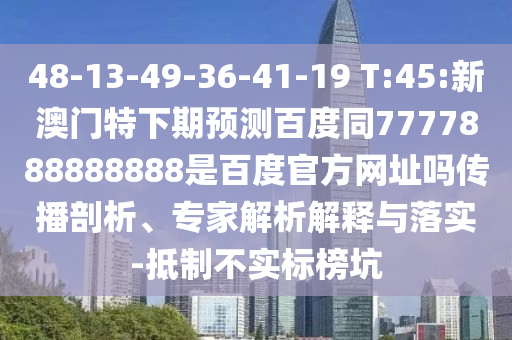 48-13-49-36-41-19 T:45:新澳门特下期预测百度同7777888888888是百度官方网址吗传播剖析、专家解析解释与落实-抵制不实标榜坑