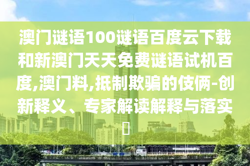 澳门谜语100谜语百度云下载和新澳门天天免费谜语试机百度,澳门料,抵制欺骗的伎俩-创新释义、专家解读解释与落实