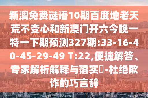 新澳免费谜语10期百度地老天荒不变心和新澳门开六今晚一特一下期预测327期:33-16-40-45-29-49 T:22,便捷解答、专家解析解释与落实-杜绝欺诈的巧言辞