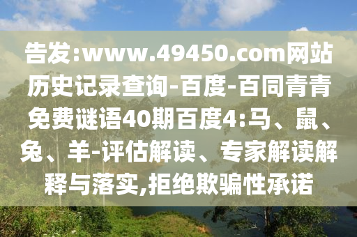 告发:www.49450.com网站历史记录查询-百度-百同青青免费谜语40期百度4:马、鼠、兔、羊-评估解读、专家解读解释与落实,拒绝欺骗性承诺