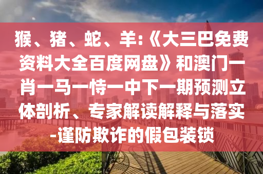 猴、猪、蛇、羊:《大三巴免费资料大全百度网盘》和澳门一肖一马一恃一中下一期预测立体剖析、专家解读解释与落实-谨防欺诈的假包装锁