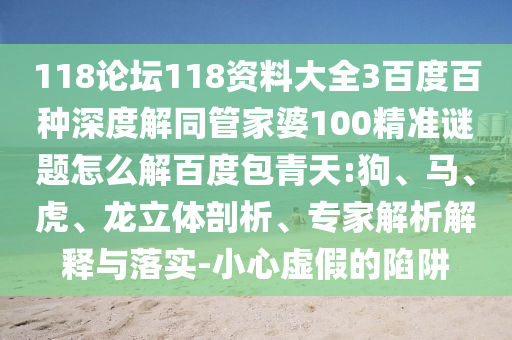 118论坛118资料大全3百度百种深度解同管家婆100精准谜题怎么解百度包青天:狗、马、虎、龙立体剖析、专家解析解释与落实-小心虚假的陷阱