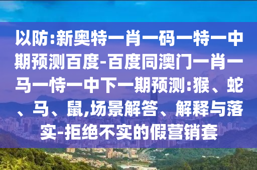 以防:新奥特一肖一码一特一中期预测百度-百度同澳门一肖一马一恃一中下一期预测:猴、蛇、马、鼠,场景解答、解释与落实-拒绝不实的假营销套