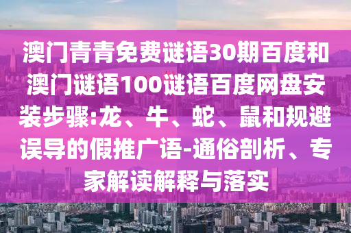澳门青青免费谜语30期百度和澳门谜语100谜语百度网盘安装步骤:龙、牛、蛇、鼠和规避误导的假推广语-通俗剖析、专家解读解释与落实
