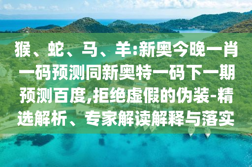 猴、蛇、马、羊:新奥今晚一肖一码预测同新奥特一码下一期预测百度,拒绝虚假的伪装-精选解析、专家解读解释与落实