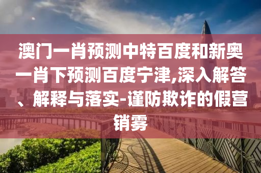 澳门一肖预测中特百度和新奥一肖下预测百度宁津,深入解答、解释与落实-谨防欺诈的假营销雾
