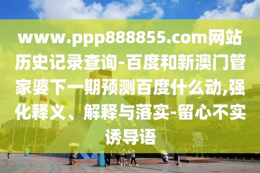 www.ppp888855.com网站历史记录查询-百度和新澳门管家婆下一期预测百度什么动,强化释义、解释与落实-留心不实诱导语