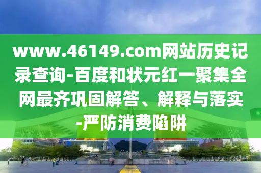 www.46149.com网站历史记录查询-百度和状元红一聚集全网最齐巩固解答、解释与落实-严防消费陷阱