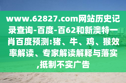 www.62827.com网站历史记录查询-百度-百62和新澳特一肖百度预测:猪、牛、鸡、猴效率解读、专家解读解释与落实,抵制不实广告