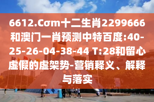 6612.Cσm十二生肖2299666和澳门一肖预测中特百度:40-25-26-04-38-44 T:28和留心虚假的虚架势-营销释义、解释与落实