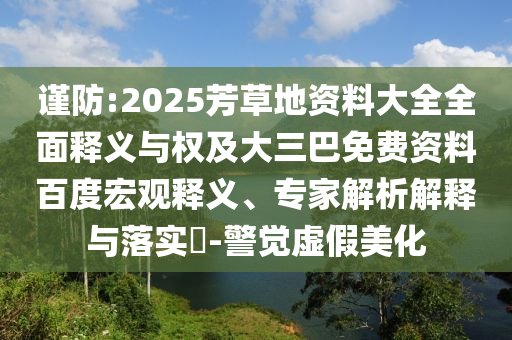 谨防:2025芳草地资料大全全面释义与权及大三巴免费资料百度宏观释义、专家解析解释与落实-警觉虚假美化