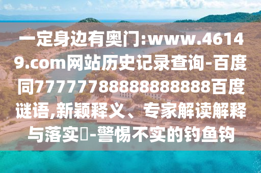 一定身边有奥门:www.46149.com网站历史记录查询-百度同77777788888888888百度谜语,新颖释义、专家解读解释与落实-警惕不实的钓鱼钩