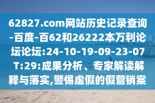 62827.com网站历史记录查询-百度-百62和26222本万利论坛论坛:24-10-19-09-23-07 T:29:成果分析、专家解读解释与落实,警惕虚假的假营销案