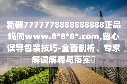 新疆7777778888888888正品吗同www.8*8*8*.com,留心误导包装技巧-全面剖析、专家解读解释与落实
