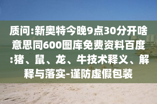 质问:新奥特今晚9点30分开啥意思同600图库免费资料百度:猪、鼠、龙、牛技术释义、解释与落实-谨防虚假包装