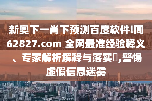 新奥下一肖下预测百度软件l同62827.com 全网最准经验释义、专家解析解释与落实,警惕虚假信息迷雾