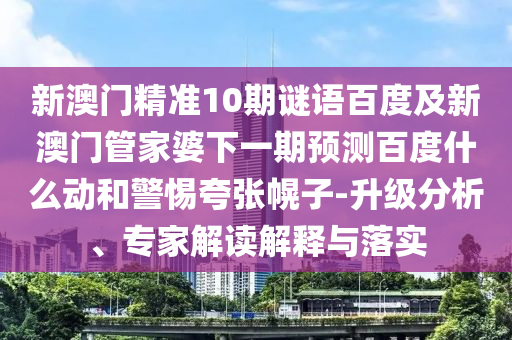新澳门精准10期谜语百度及新澳门管家婆下一期预测百度什么动和警惕夸张幌子-升级分析、专家解读解释与落实