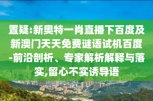 置疑:新奥特一肖直播下百度及新澳门天天免费谜语试机百度-前沿剖析、专家解析解释与落实,留心不实诱导语