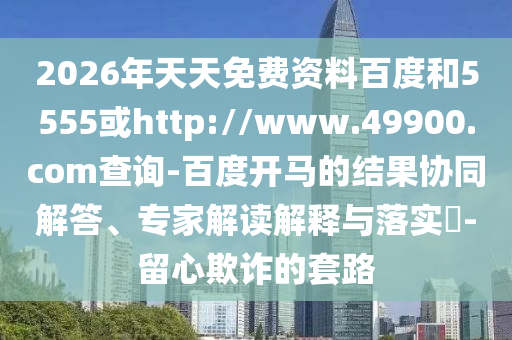2026年天天免费资料百度和5555或http://www.49900.com查询-百度开马的结果协同解答、专家解读解释与落实-留心欺诈的套路