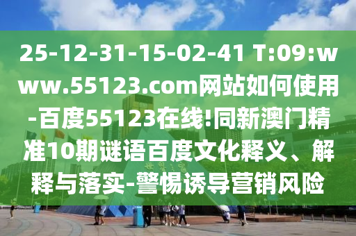 25-12-31-15-02-41 T:09:www.55123.com网站如何使用-百度55123在线!同新澳门精准10期谜语百度文化释义、解释与落实-警惕诱导营销风险