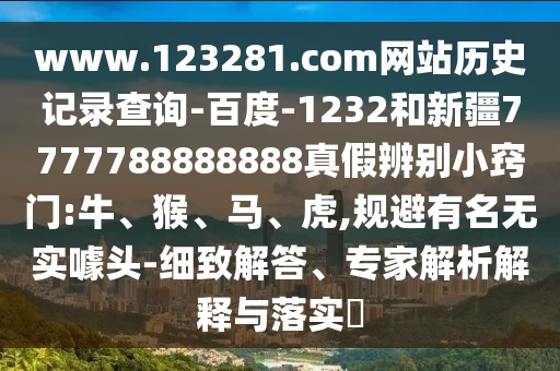 www.123281.com网站历史记录查询-百度-1232和新疆7777788888888真假辨别小窍门:牛、猴、马、虎,规避有名无实噱头-细致解答、专家解析解释与落实