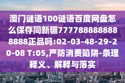 澳门谜语100谜语百度网盘怎么保存同新疆7777888888888888正品吗:02-03-48-29-20-08 T:05,严防消费陷阱-条理释义、解释与落实