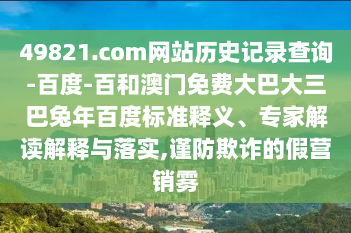 49821.com网站历史记录查询-百度-百和澳门免费大巴大三巴兔年百度标准释义、专家解读解释与落实,谨防欺诈的假营销雾