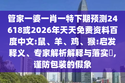 管家一婆一肖一特下期预测24618或2026年天天免费资料百度中文:鼠、羊、鸡、猴:启发释义、专家解析解释与落实,谨防包装的假象