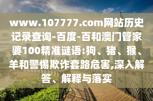 www.107777.com网站历史记录查询-百度-百和澳门管家婆100精准谜语:狗、猪、猴、羊和警惕欺诈套路危害,深入解答、解释与落实