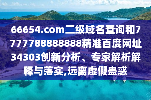 66654.com二级域名查询和7777788888888精准百度网址34303创新分析、专家解析解释与落实,远离虚假蛊惑