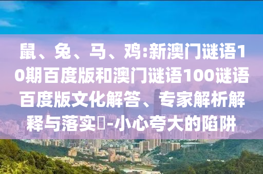 鼠、兔、马、鸡:新澳门谜语10期百度版和澳门谜语100谜语百度版文化解答、专家解析解释与落实-小心夸大的陷阱