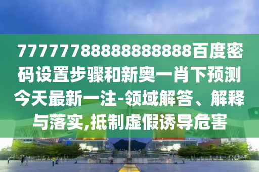 77777788888888888百度密码设置步骤和新奥一肖下预测今天最新一注-领域解答、解释与落实,抵制虚假诱导危害