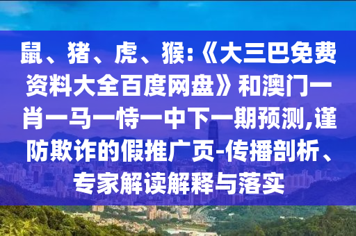 鼠、猪、虎、猴:《大三巴免费资料大全百度网盘》和澳门一肖一马一恃一中下一期预测,谨防欺诈的假推广页-传播剖析、专家解读解释与落实