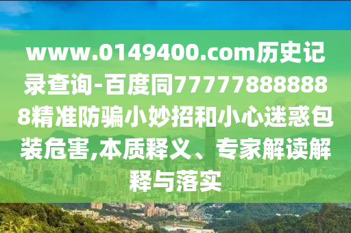 www.0149400.com历史记录查询-百度同777778888888精准防骗小妙招和小心迷惑包装危害,本质释义、专家解读解释与落实