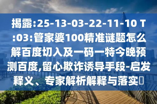 揭露:25-13-03-22-11-10 T:03:管家婆100精准谜题怎么解百度切入及一码一特今晚预测百度,留心欺诈诱导手段-启发释义、专家解析解释与落实