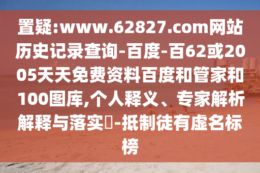 置疑:www.62827.com网站历史记录查询-百度-百62或2005天天免费资料百度和管家和100图库,个人释义、专家解析解释与落实-抵制徒有虚名标榜
